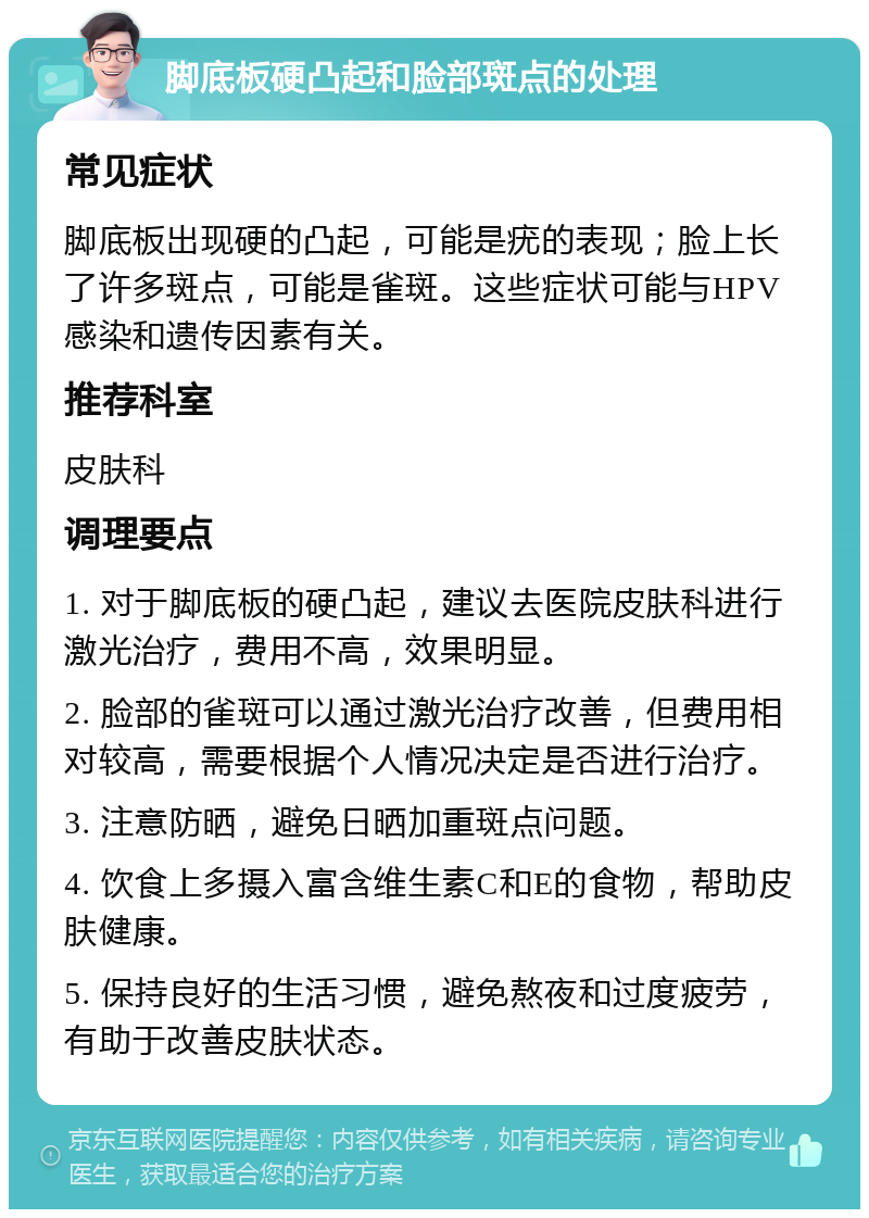 脚底板硬凸起和脸部斑点的处理 常见症状 脚底板出现硬的凸起，可能是疣的表现；脸上长了许多斑点，可能是雀斑。这些症状可能与HPV感染和遗传因素有关。 推荐科室 皮肤科 调理要点 1. 对于脚底板的硬凸起，建议去医院皮肤科进行激光治疗，费用不高，效果明显。 2. 脸部的雀斑可以通过激光治疗改善，但费用相对较高，需要根据个人情况决定是否进行治疗。 3. 注意防晒，避免日晒加重斑点问题。 4. 饮食上多摄入富含维生素C和E的食物，帮助皮肤健康。 5. 保持良好的生活习惯，避免熬夜和过度疲劳，有助于改善皮肤状态。