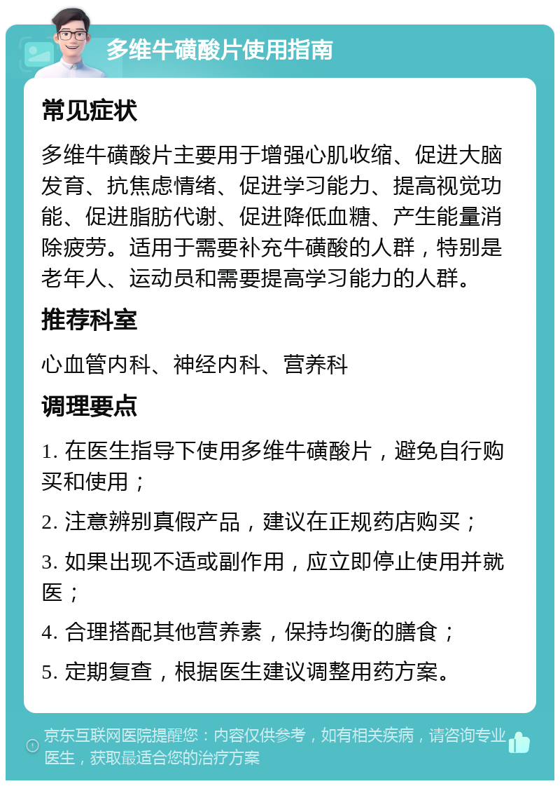 多维牛磺酸片使用指南 常见症状 多维牛磺酸片主要用于增强心肌收缩、促进大脑发育、抗焦虑情绪、促进学习能力、提高视觉功能、促进脂肪代谢、促进降低血糖、产生能量消除疲劳。适用于需要补充牛磺酸的人群，特别是老年人、运动员和需要提高学习能力的人群。 推荐科室 心血管内科、神经内科、营养科 调理要点 1. 在医生指导下使用多维牛磺酸片，避免自行购买和使用； 2. 注意辨别真假产品，建议在正规药店购买； 3. 如果出现不适或副作用，应立即停止使用并就医； 4. 合理搭配其他营养素，保持均衡的膳食； 5. 定期复查，根据医生建议调整用药方案。