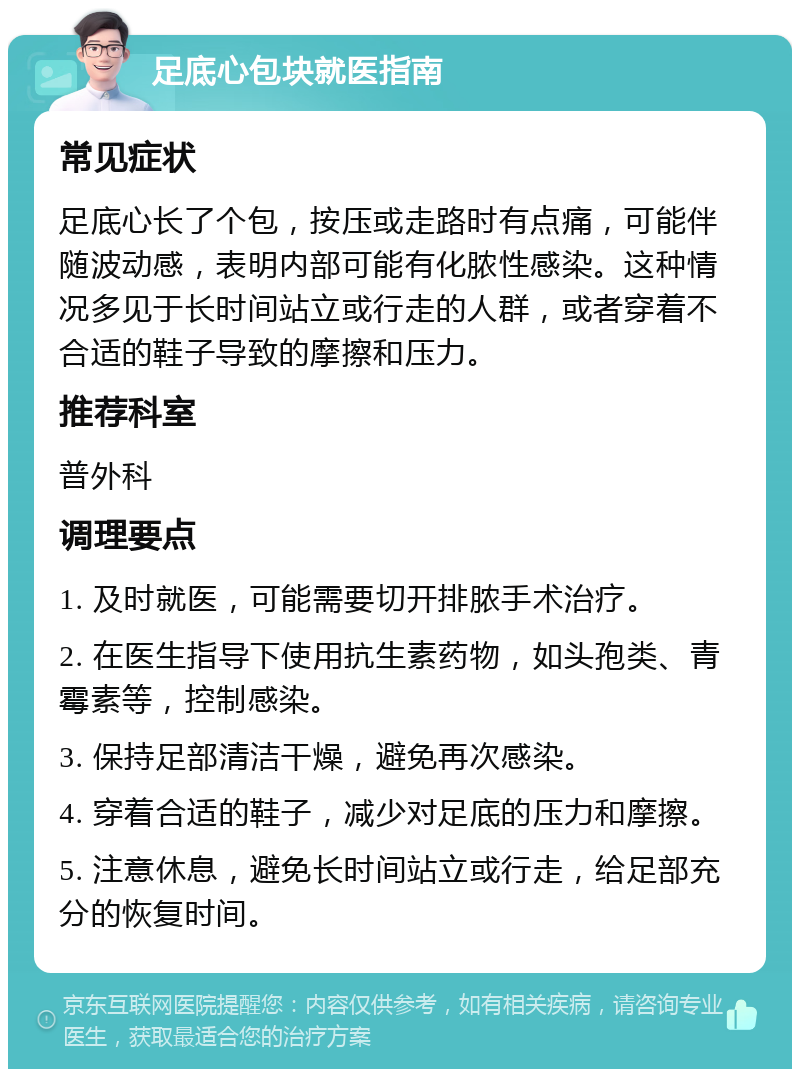 足底心包块就医指南 常见症状 足底心长了个包，按压或走路时有点痛，可能伴随波动感，表明内部可能有化脓性感染。这种情况多见于长时间站立或行走的人群，或者穿着不合适的鞋子导致的摩擦和压力。 推荐科室 普外科 调理要点 1. 及时就医，可能需要切开排脓手术治疗。 2. 在医生指导下使用抗生素药物，如头孢类、青霉素等，控制感染。 3. 保持足部清洁干燥，避免再次感染。 4. 穿着合适的鞋子，减少对足底的压力和摩擦。 5. 注意休息，避免长时间站立或行走，给足部充分的恢复时间。