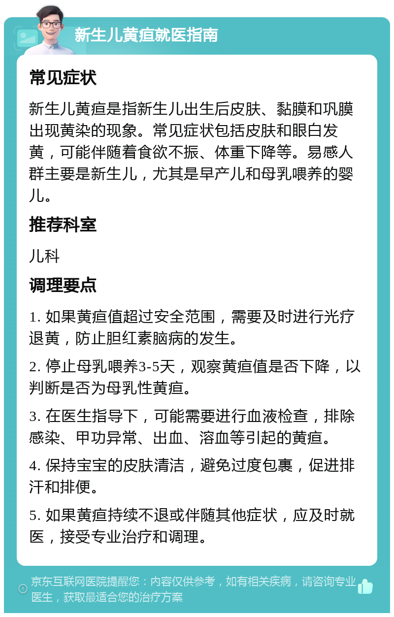 新生儿黄疸就医指南 常见症状 新生儿黄疸是指新生儿出生后皮肤、黏膜和巩膜出现黄染的现象。常见症状包括皮肤和眼白发黄，可能伴随着食欲不振、体重下降等。易感人群主要是新生儿，尤其是早产儿和母乳喂养的婴儿。 推荐科室 儿科 调理要点 1. 如果黄疸值超过安全范围，需要及时进行光疗退黄，防止胆红素脑病的发生。 2. 停止母乳喂养3-5天，观察黄疸值是否下降，以判断是否为母乳性黄疸。 3. 在医生指导下，可能需要进行血液检查，排除感染、甲功异常、出血、溶血等引起的黄疸。 4. 保持宝宝的皮肤清洁，避免过度包裹，促进排汗和排便。 5. 如果黄疸持续不退或伴随其他症状，应及时就医，接受专业治疗和调理。