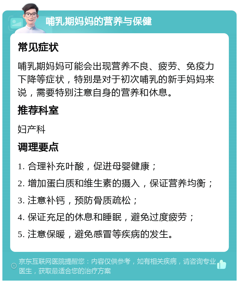 哺乳期妈妈的营养与保健 常见症状 哺乳期妈妈可能会出现营养不良、疲劳、免疫力下降等症状，特别是对于初次哺乳的新手妈妈来说，需要特别注意自身的营养和休息。 推荐科室 妇产科 调理要点 1. 合理补充叶酸，促进母婴健康； 2. 增加蛋白质和维生素的摄入，保证营养均衡； 3. 注意补钙，预防骨质疏松； 4. 保证充足的休息和睡眠，避免过度疲劳； 5. 注意保暖，避免感冒等疾病的发生。