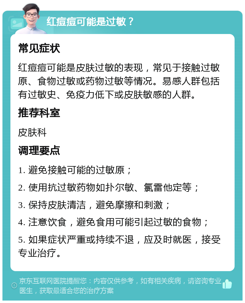 红痘痘可能是过敏？ 常见症状 红痘痘可能是皮肤过敏的表现，常见于接触过敏原、食物过敏或药物过敏等情况。易感人群包括有过敏史、免疫力低下或皮肤敏感的人群。 推荐科室 皮肤科 调理要点 1. 避免接触可能的过敏原； 2. 使用抗过敏药物如扑尔敏、氯雷他定等； 3. 保持皮肤清洁，避免摩擦和刺激； 4. 注意饮食，避免食用可能引起过敏的食物； 5. 如果症状严重或持续不退，应及时就医，接受专业治疗。