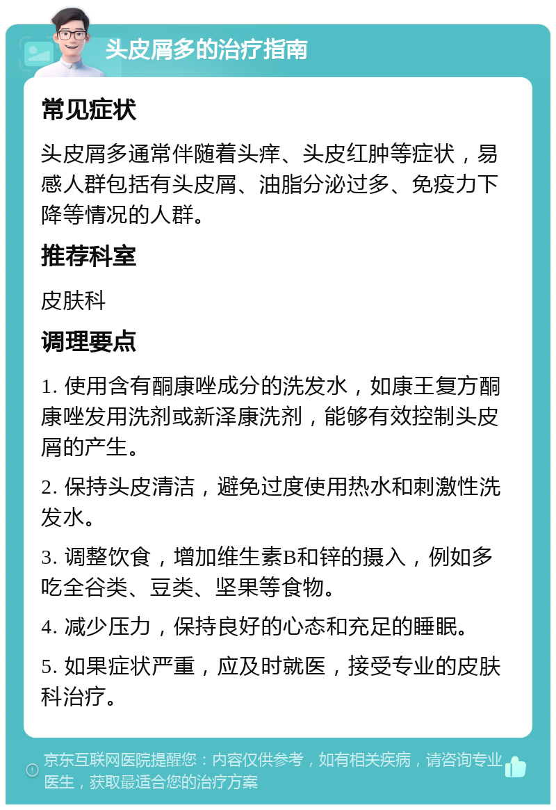 头皮屑多的治疗指南 常见症状 头皮屑多通常伴随着头痒、头皮红肿等症状，易感人群包括有头皮屑、油脂分泌过多、免疫力下降等情况的人群。 推荐科室 皮肤科 调理要点 1. 使用含有酮康唑成分的洗发水，如康王复方酮康唑发用洗剂或新泽康洗剂，能够有效控制头皮屑的产生。 2. 保持头皮清洁，避免过度使用热水和刺激性洗发水。 3. 调整饮食，增加维生素B和锌的摄入，例如多吃全谷类、豆类、坚果等食物。 4. 减少压力，保持良好的心态和充足的睡眠。 5. 如果症状严重，应及时就医，接受专业的皮肤科治疗。