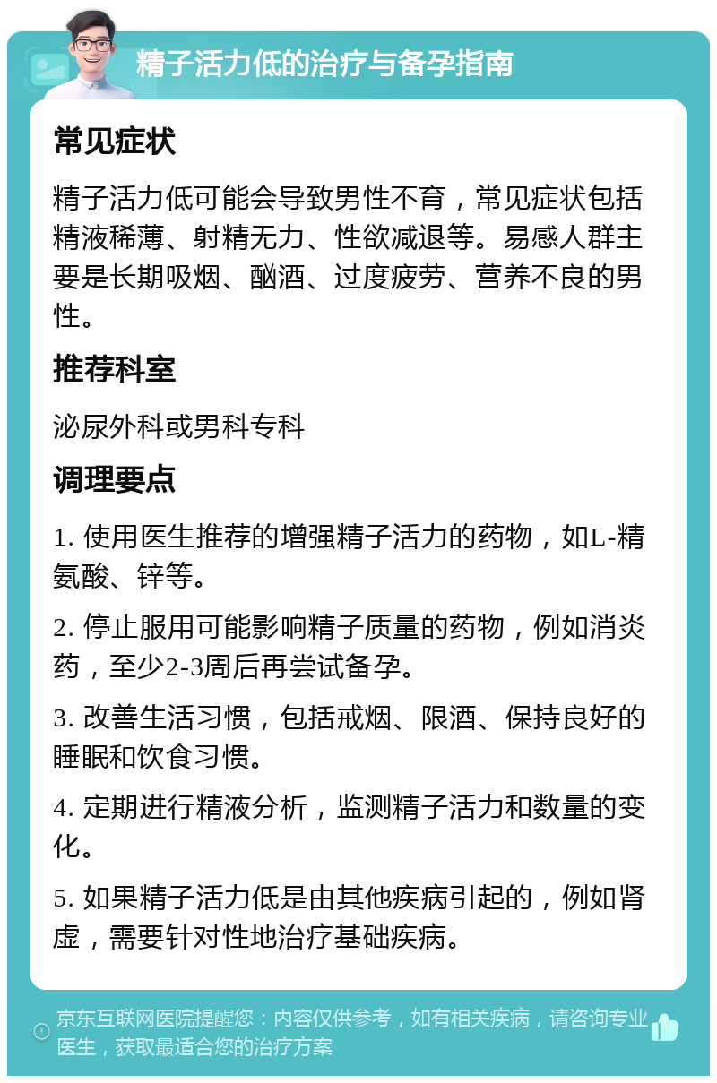 精子活力低的治疗与备孕指南 常见症状 精子活力低可能会导致男性不育，常见症状包括精液稀薄、射精无力、性欲减退等。易感人群主要是长期吸烟、酗酒、过度疲劳、营养不良的男性。 推荐科室 泌尿外科或男科专科 调理要点 1. 使用医生推荐的增强精子活力的药物，如L-精氨酸、锌等。 2. 停止服用可能影响精子质量的药物，例如消炎药，至少2-3周后再尝试备孕。 3. 改善生活习惯，包括戒烟、限酒、保持良好的睡眠和饮食习惯。 4. 定期进行精液分析，监测精子活力和数量的变化。 5. 如果精子活力低是由其他疾病引起的，例如肾虚，需要针对性地治疗基础疾病。