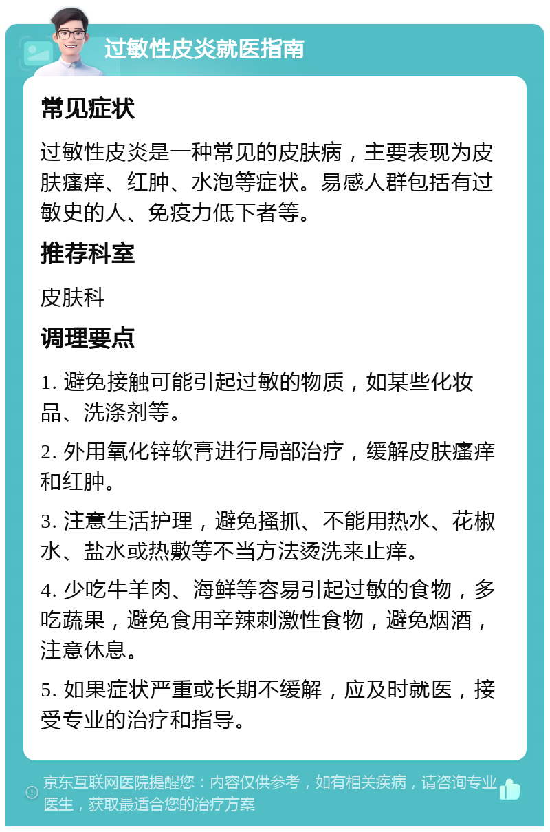 过敏性皮炎就医指南 常见症状 过敏性皮炎是一种常见的皮肤病，主要表现为皮肤瘙痒、红肿、水泡等症状。易感人群包括有过敏史的人、免疫力低下者等。 推荐科室 皮肤科 调理要点 1. 避免接触可能引起过敏的物质，如某些化妆品、洗涤剂等。 2. 外用氧化锌软膏进行局部治疗，缓解皮肤瘙痒和红肿。 3. 注意生活护理，避免搔抓、不能用热水、花椒水、盐水或热敷等不当方法烫洗来止痒。 4. 少吃牛羊肉、海鲜等容易引起过敏的食物，多吃蔬果，避免食用辛辣刺激性食物，避免烟酒，注意休息。 5. 如果症状严重或长期不缓解，应及时就医，接受专业的治疗和指导。