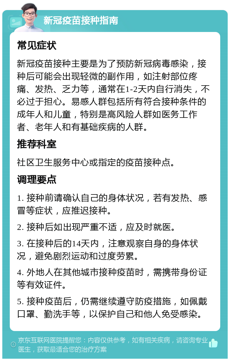 新冠疫苗接种指南 常见症状 新冠疫苗接种主要是为了预防新冠病毒感染，接种后可能会出现轻微的副作用，如注射部位疼痛、发热、乏力等，通常在1-2天内自行消失，不必过于担心。易感人群包括所有符合接种条件的成年人和儿童，特别是高风险人群如医务工作者、老年人和有基础疾病的人群。 推荐科室 社区卫生服务中心或指定的疫苗接种点。 调理要点 1. 接种前请确认自己的身体状况，若有发热、感冒等症状，应推迟接种。 2. 接种后如出现严重不适，应及时就医。 3. 在接种后的14天内，注意观察自身的身体状况，避免剧烈运动和过度劳累。 4. 外地人在其他城市接种疫苗时，需携带身份证等有效证件。 5. 接种疫苗后，仍需继续遵守防疫措施，如佩戴口罩、勤洗手等，以保护自己和他人免受感染。