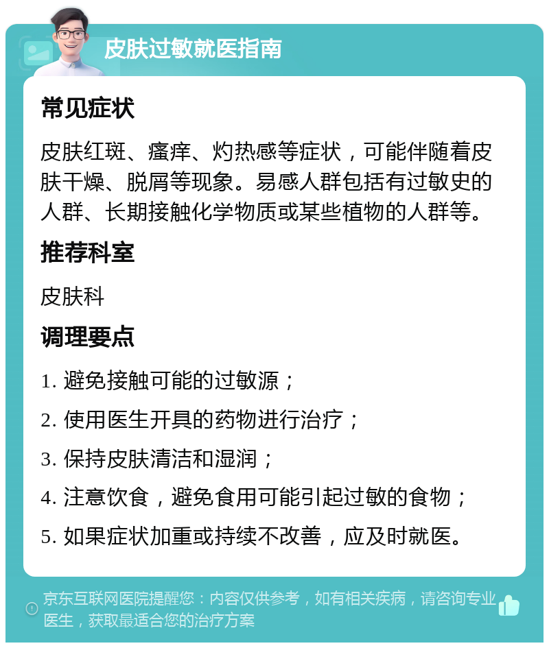 皮肤过敏就医指南 常见症状 皮肤红斑、瘙痒、灼热感等症状，可能伴随着皮肤干燥、脱屑等现象。易感人群包括有过敏史的人群、长期接触化学物质或某些植物的人群等。 推荐科室 皮肤科 调理要点 1. 避免接触可能的过敏源； 2. 使用医生开具的药物进行治疗； 3. 保持皮肤清洁和湿润； 4. 注意饮食，避免食用可能引起过敏的食物； 5. 如果症状加重或持续不改善，应及时就医。