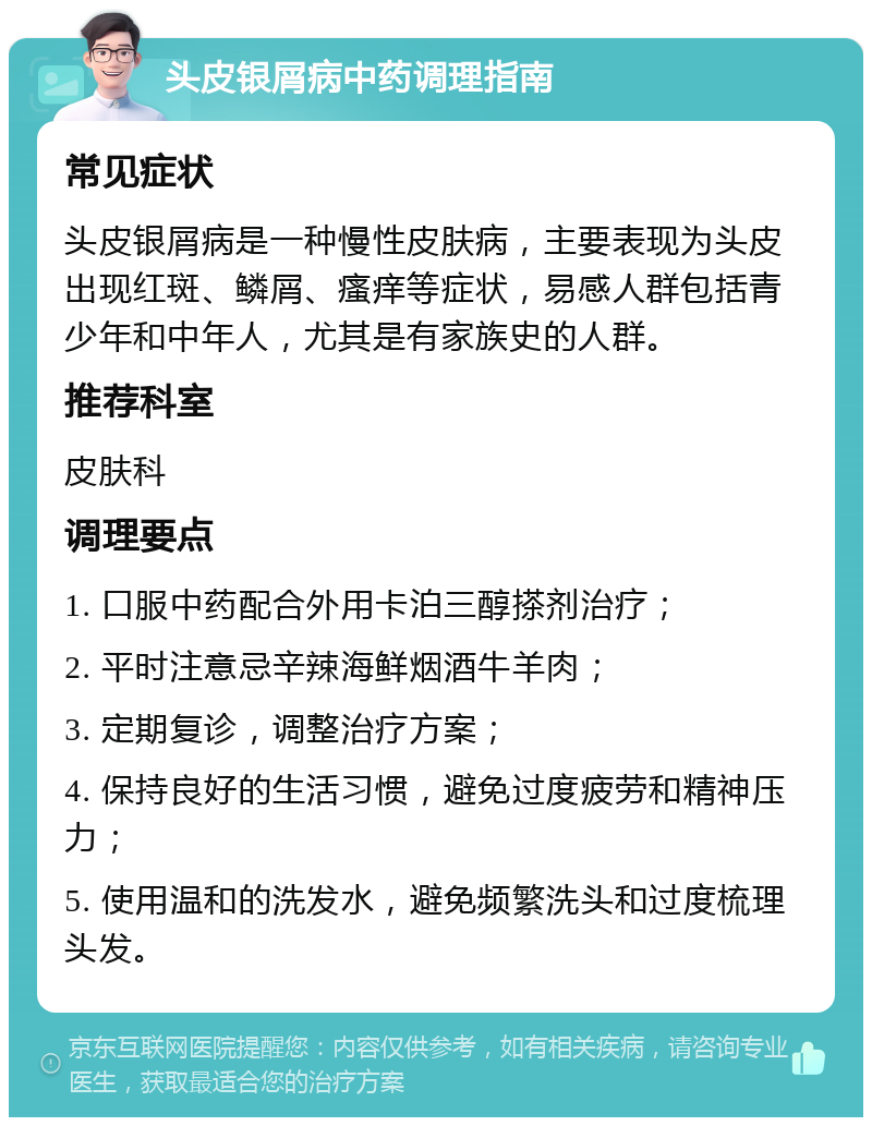 头皮银屑病中药调理指南 常见症状 头皮银屑病是一种慢性皮肤病，主要表现为头皮出现红斑、鳞屑、瘙痒等症状，易感人群包括青少年和中年人，尤其是有家族史的人群。 推荐科室 皮肤科 调理要点 1. 口服中药配合外用卡泊三醇搽剂治疗； 2. 平时注意忌辛辣海鲜烟酒牛羊肉； 3. 定期复诊，调整治疗方案； 4. 保持良好的生活习惯，避免过度疲劳和精神压力； 5. 使用温和的洗发水，避免频繁洗头和过度梳理头发。