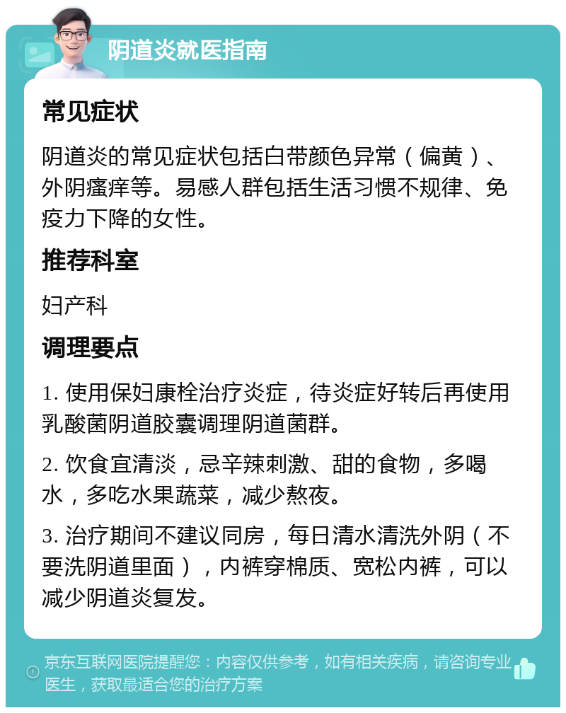 阴道炎就医指南 常见症状 阴道炎的常见症状包括白带颜色异常（偏黄）、外阴瘙痒等。易感人群包括生活习惯不规律、免疫力下降的女性。 推荐科室 妇产科 调理要点 1. 使用保妇康栓治疗炎症，待炎症好转后再使用乳酸菌阴道胶囊调理阴道菌群。 2. 饮食宜清淡，忌辛辣刺激、甜的食物，多喝水，多吃水果蔬菜，减少熬夜。 3. 治疗期间不建议同房，每日清水清洗外阴（不要洗阴道里面），内裤穿棉质、宽松内裤，可以减少阴道炎复发。