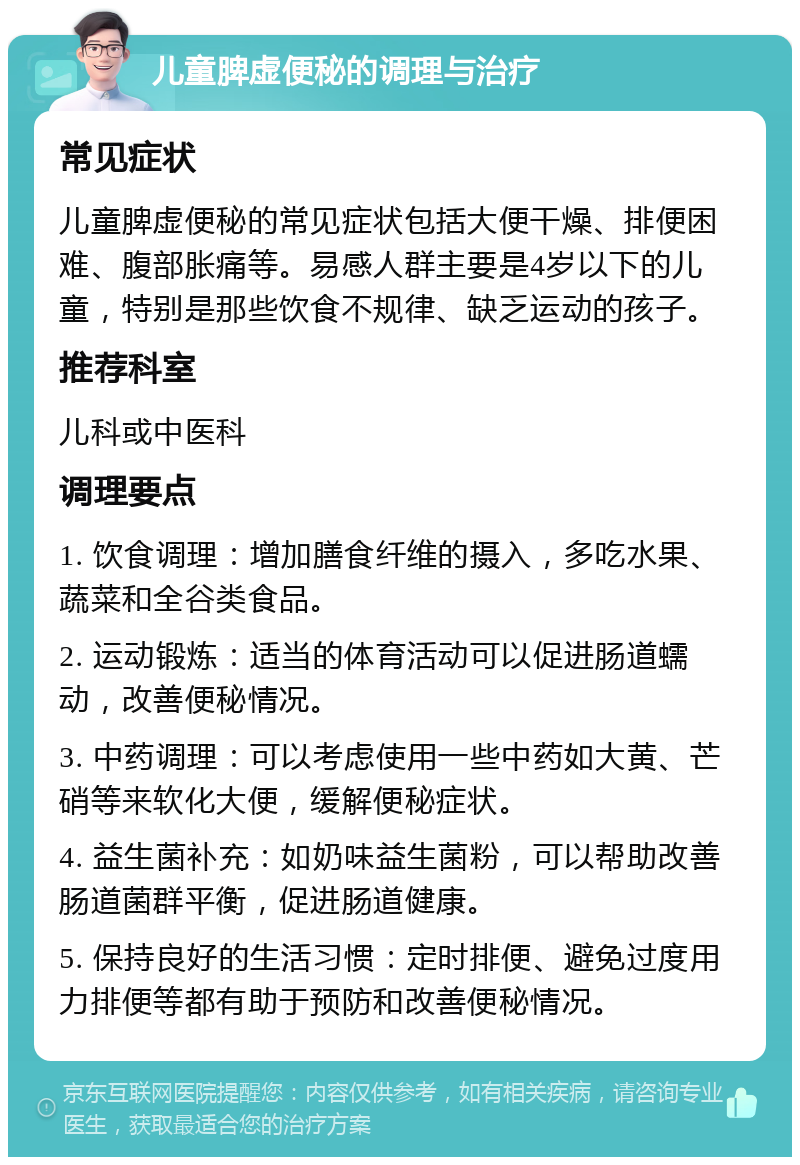 儿童脾虚便秘的调理与治疗 常见症状 儿童脾虚便秘的常见症状包括大便干燥、排便困难、腹部胀痛等。易感人群主要是4岁以下的儿童，特别是那些饮食不规律、缺乏运动的孩子。 推荐科室 儿科或中医科 调理要点 1. 饮食调理：增加膳食纤维的摄入，多吃水果、蔬菜和全谷类食品。 2. 运动锻炼：适当的体育活动可以促进肠道蠕动，改善便秘情况。 3. 中药调理：可以考虑使用一些中药如大黄、芒硝等来软化大便，缓解便秘症状。 4. 益生菌补充：如奶味益生菌粉，可以帮助改善肠道菌群平衡，促进肠道健康。 5. 保持良好的生活习惯：定时排便、避免过度用力排便等都有助于预防和改善便秘情况。