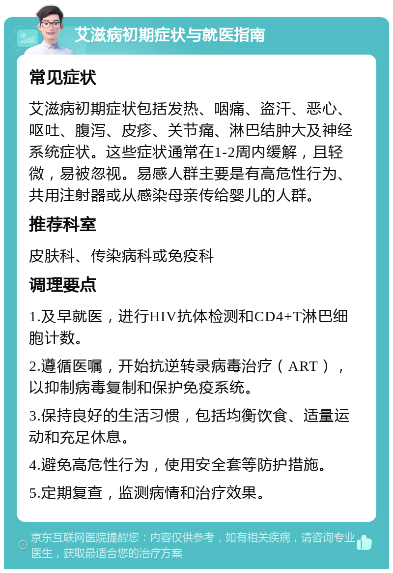 艾滋病初期症状与就医指南 常见症状 艾滋病初期症状包括发热、咽痛、盗汗、恶心、呕吐、腹泻、皮疹、关节痛、淋巴结肿大及神经系统症状。这些症状通常在1-2周内缓解，且轻微，易被忽视。易感人群主要是有高危性行为、共用注射器或从感染母亲传给婴儿的人群。 推荐科室 皮肤科、传染病科或免疫科 调理要点 1.及早就医，进行HIV抗体检测和CD4+T淋巴细胞计数。 2.遵循医嘱，开始抗逆转录病毒治疗（ART），以抑制病毒复制和保护免疫系统。 3.保持良好的生活习惯，包括均衡饮食、适量运动和充足休息。 4.避免高危性行为，使用安全套等防护措施。 5.定期复查，监测病情和治疗效果。