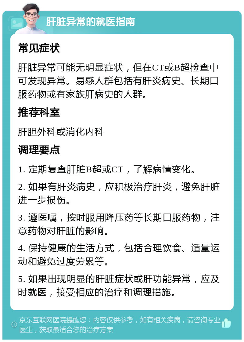 肝脏异常的就医指南 常见症状 肝脏异常可能无明显症状，但在CT或B超检查中可发现异常。易感人群包括有肝炎病史、长期口服药物或有家族肝病史的人群。 推荐科室 肝胆外科或消化内科 调理要点 1. 定期复查肝脏B超或CT，了解病情变化。 2. 如果有肝炎病史，应积极治疗肝炎，避免肝脏进一步损伤。 3. 遵医嘱，按时服用降压药等长期口服药物，注意药物对肝脏的影响。 4. 保持健康的生活方式，包括合理饮食、适量运动和避免过度劳累等。 5. 如果出现明显的肝脏症状或肝功能异常，应及时就医，接受相应的治疗和调理措施。