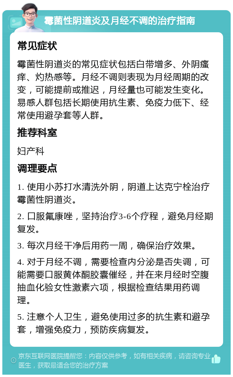 霉菌性阴道炎及月经不调的治疗指南 常见症状 霉菌性阴道炎的常见症状包括白带增多、外阴瘙痒、灼热感等。月经不调则表现为月经周期的改变，可能提前或推迟，月经量也可能发生变化。易感人群包括长期使用抗生素、免疫力低下、经常使用避孕套等人群。 推荐科室 妇产科 调理要点 1. 使用小苏打水清洗外阴，阴道上达克宁栓治疗霉菌性阴道炎。 2. 口服氟康唑，坚持治疗3-6个疗程，避免月经期复发。 3. 每次月经干净后用药一周，确保治疗效果。 4. 对于月经不调，需要检查内分泌是否失调，可能需要口服黄体酮胶囊催经，并在来月经时空腹抽血化验女性激素六项，根据检查结果用药调理。 5. 注意个人卫生，避免使用过多的抗生素和避孕套，增强免疫力，预防疾病复发。