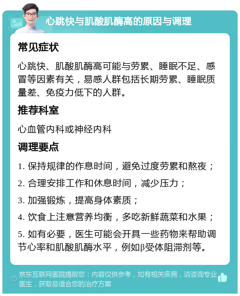 心跳快与肌酸肌酶高的原因与调理 常见症状 心跳快、肌酸肌酶高可能与劳累、睡眠不足、感冒等因素有关，易感人群包括长期劳累、睡眠质量差、免疫力低下的人群。 推荐科室 心血管内科或神经内科 调理要点 1. 保持规律的作息时间，避免过度劳累和熬夜； 2. 合理安排工作和休息时间，减少压力； 3. 加强锻炼，提高身体素质； 4. 饮食上注意营养均衡，多吃新鲜蔬菜和水果； 5. 如有必要，医生可能会开具一些药物来帮助调节心率和肌酸肌酶水平，例如β受体阻滞剂等。