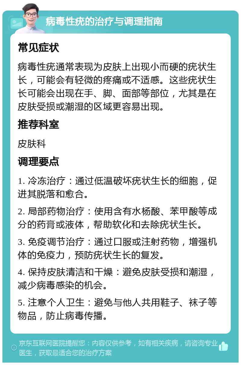 病毒性疣的治疗与调理指南 常见症状 病毒性疣通常表现为皮肤上出现小而硬的疣状生长，可能会有轻微的疼痛或不适感。这些疣状生长可能会出现在手、脚、面部等部位，尤其是在皮肤受损或潮湿的区域更容易出现。 推荐科室 皮肤科 调理要点 1. 冷冻治疗：通过低温破坏疣状生长的细胞，促进其脱落和愈合。 2. 局部药物治疗：使用含有水杨酸、苯甲酸等成分的药膏或液体，帮助软化和去除疣状生长。 3. 免疫调节治疗：通过口服或注射药物，增强机体的免疫力，预防疣状生长的复发。 4. 保持皮肤清洁和干燥：避免皮肤受损和潮湿，减少病毒感染的机会。 5. 注意个人卫生：避免与他人共用鞋子、袜子等物品，防止病毒传播。