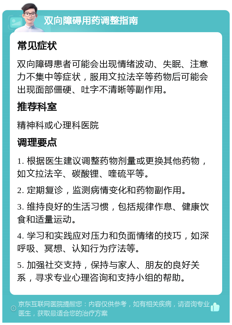 双向障碍用药调整指南 常见症状 双向障碍患者可能会出现情绪波动、失眠、注意力不集中等症状，服用文拉法辛等药物后可能会出现面部僵硬、吐字不清晰等副作用。 推荐科室 精神科或心理科医院 调理要点 1. 根据医生建议调整药物剂量或更换其他药物，如文拉法辛、碳酸锂、喹硫平等。 2. 定期复诊，监测病情变化和药物副作用。 3. 维持良好的生活习惯，包括规律作息、健康饮食和适量运动。 4. 学习和实践应对压力和负面情绪的技巧，如深呼吸、冥想、认知行为疗法等。 5. 加强社交支持，保持与家人、朋友的良好关系，寻求专业心理咨询和支持小组的帮助。