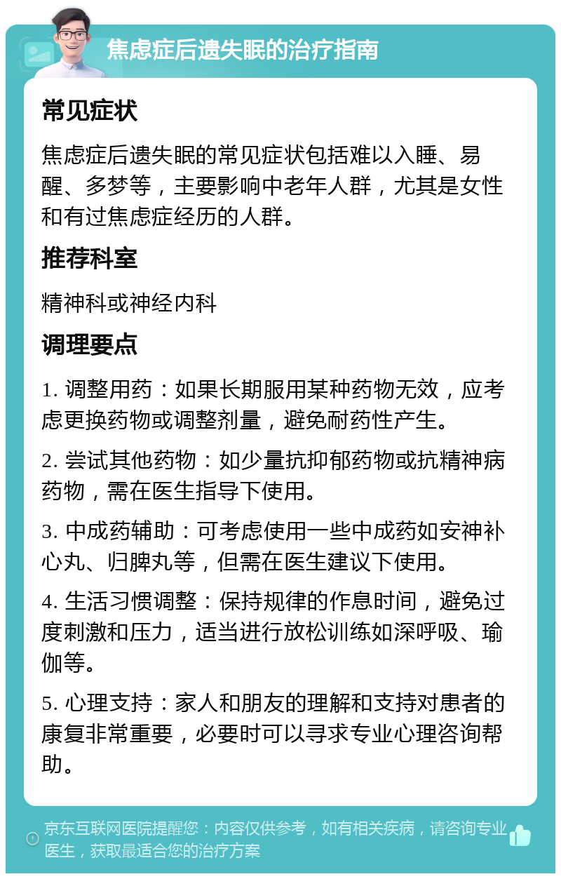 焦虑症后遗失眠的治疗指南 常见症状 焦虑症后遗失眠的常见症状包括难以入睡、易醒、多梦等，主要影响中老年人群，尤其是女性和有过焦虑症经历的人群。 推荐科室 精神科或神经内科 调理要点 1. 调整用药：如果长期服用某种药物无效，应考虑更换药物或调整剂量，避免耐药性产生。 2. 尝试其他药物：如少量抗抑郁药物或抗精神病药物，需在医生指导下使用。 3. 中成药辅助：可考虑使用一些中成药如安神补心丸、归脾丸等，但需在医生建议下使用。 4. 生活习惯调整：保持规律的作息时间，避免过度刺激和压力，适当进行放松训练如深呼吸、瑜伽等。 5. 心理支持：家人和朋友的理解和支持对患者的康复非常重要，必要时可以寻求专业心理咨询帮助。