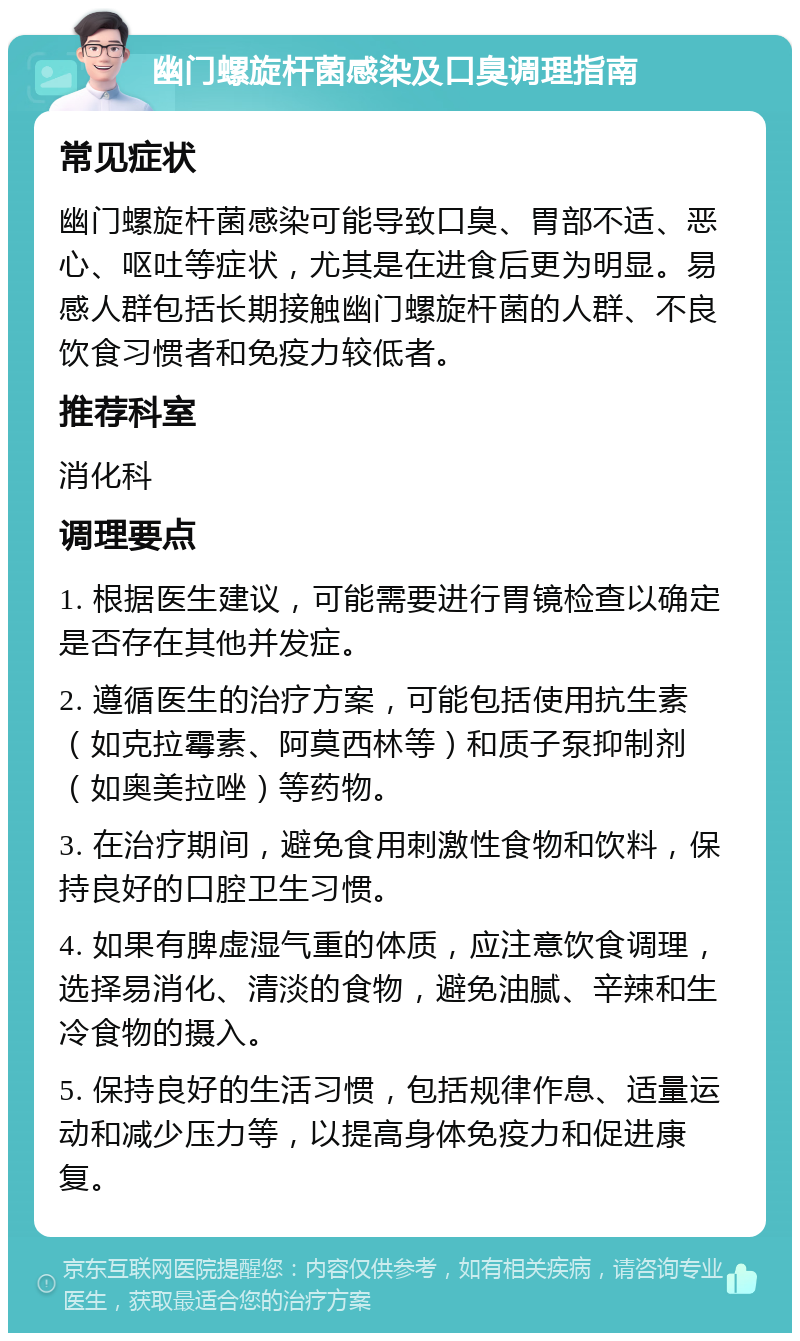 幽门螺旋杆菌感染及口臭调理指南 常见症状 幽门螺旋杆菌感染可能导致口臭、胃部不适、恶心、呕吐等症状，尤其是在进食后更为明显。易感人群包括长期接触幽门螺旋杆菌的人群、不良饮食习惯者和免疫力较低者。 推荐科室 消化科 调理要点 1. 根据医生建议，可能需要进行胃镜检查以确定是否存在其他并发症。 2. 遵循医生的治疗方案，可能包括使用抗生素（如克拉霉素、阿莫西林等）和质子泵抑制剂（如奥美拉唑）等药物。 3. 在治疗期间，避免食用刺激性食物和饮料，保持良好的口腔卫生习惯。 4. 如果有脾虚湿气重的体质，应注意饮食调理，选择易消化、清淡的食物，避免油腻、辛辣和生冷食物的摄入。 5. 保持良好的生活习惯，包括规律作息、适量运动和减少压力等，以提高身体免疫力和促进康复。