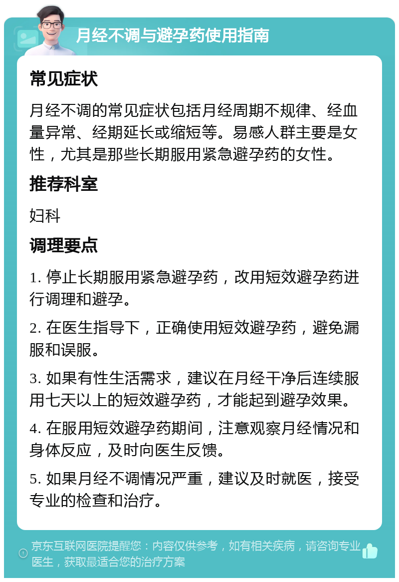 月经不调与避孕药使用指南 常见症状 月经不调的常见症状包括月经周期不规律、经血量异常、经期延长或缩短等。易感人群主要是女性，尤其是那些长期服用紧急避孕药的女性。 推荐科室 妇科 调理要点 1. 停止长期服用紧急避孕药，改用短效避孕药进行调理和避孕。 2. 在医生指导下，正确使用短效避孕药，避免漏服和误服。 3. 如果有性生活需求，建议在月经干净后连续服用七天以上的短效避孕药，才能起到避孕效果。 4. 在服用短效避孕药期间，注意观察月经情况和身体反应，及时向医生反馈。 5. 如果月经不调情况严重，建议及时就医，接受专业的检查和治疗。