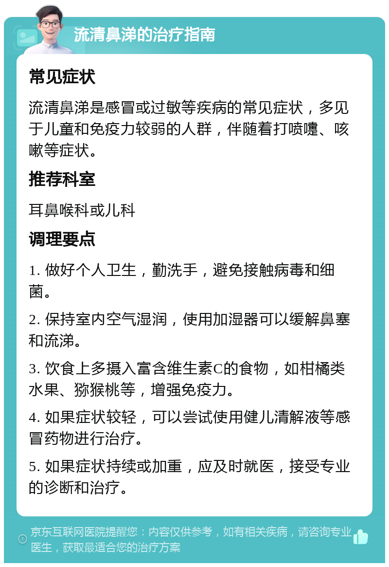 流清鼻涕的治疗指南 常见症状 流清鼻涕是感冒或过敏等疾病的常见症状，多见于儿童和免疫力较弱的人群，伴随着打喷嚏、咳嗽等症状。 推荐科室 耳鼻喉科或儿科 调理要点 1. 做好个人卫生，勤洗手，避免接触病毒和细菌。 2. 保持室内空气湿润，使用加湿器可以缓解鼻塞和流涕。 3. 饮食上多摄入富含维生素C的食物，如柑橘类水果、猕猴桃等，增强免疫力。 4. 如果症状较轻，可以尝试使用健儿清解液等感冒药物进行治疗。 5. 如果症状持续或加重，应及时就医，接受专业的诊断和治疗。