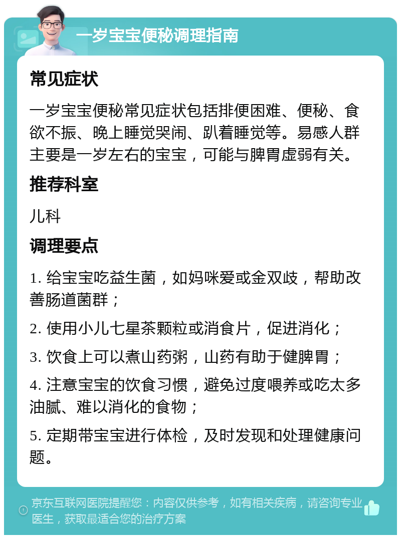 一岁宝宝便秘调理指南 常见症状 一岁宝宝便秘常见症状包括排便困难、便秘、食欲不振、晚上睡觉哭闹、趴着睡觉等。易感人群主要是一岁左右的宝宝，可能与脾胃虚弱有关。 推荐科室 儿科 调理要点 1. 给宝宝吃益生菌，如妈咪爱或金双歧，帮助改善肠道菌群； 2. 使用小儿七星茶颗粒或消食片，促进消化； 3. 饮食上可以煮山药粥，山药有助于健脾胃； 4. 注意宝宝的饮食习惯，避免过度喂养或吃太多油腻、难以消化的食物； 5. 定期带宝宝进行体检，及时发现和处理健康问题。