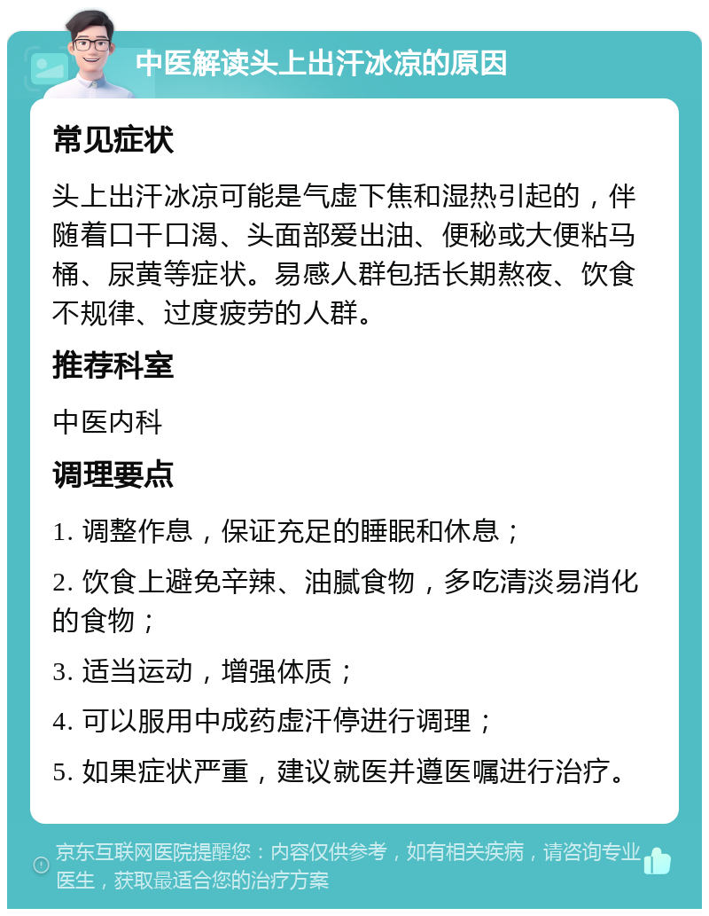 中医解读头上出汗冰凉的原因 常见症状 头上出汗冰凉可能是气虚下焦和湿热引起的，伴随着口干口渴、头面部爱出油、便秘或大便粘马桶、尿黄等症状。易感人群包括长期熬夜、饮食不规律、过度疲劳的人群。 推荐科室 中医内科 调理要点 1. 调整作息，保证充足的睡眠和休息； 2. 饮食上避免辛辣、油腻食物，多吃清淡易消化的食物； 3. 适当运动，增强体质； 4. 可以服用中成药虚汗停进行调理； 5. 如果症状严重，建议就医并遵医嘱进行治疗。