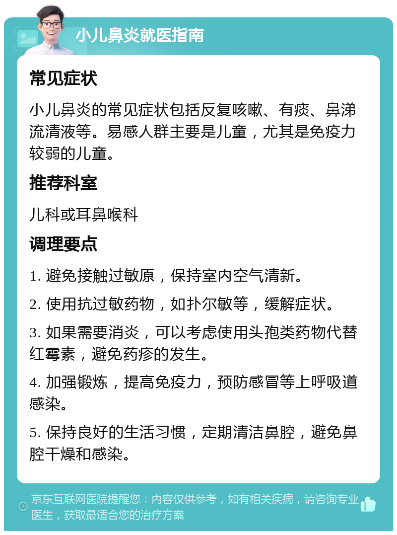 小儿鼻炎就医指南 常见症状 小儿鼻炎的常见症状包括反复咳嗽、有痰、鼻涕流清液等。易感人群主要是儿童，尤其是免疫力较弱的儿童。 推荐科室 儿科或耳鼻喉科 调理要点 1. 避免接触过敏原，保持室内空气清新。 2. 使用抗过敏药物，如扑尔敏等，缓解症状。 3. 如果需要消炎，可以考虑使用头孢类药物代替红霉素，避免药疹的发生。 4. 加强锻炼，提高免疫力，预防感冒等上呼吸道感染。 5. 保持良好的生活习惯，定期清洁鼻腔，避免鼻腔干燥和感染。