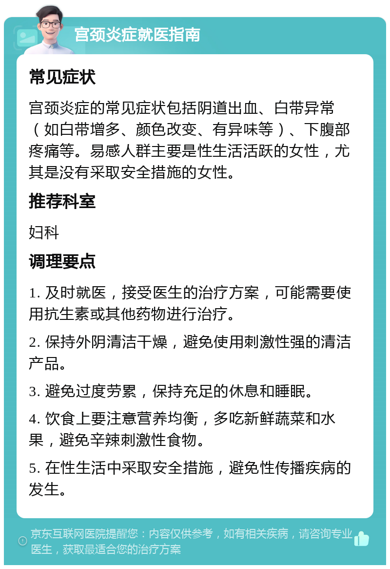 宫颈炎症就医指南 常见症状 宫颈炎症的常见症状包括阴道出血、白带异常（如白带增多、颜色改变、有异味等）、下腹部疼痛等。易感人群主要是性生活活跃的女性，尤其是没有采取安全措施的女性。 推荐科室 妇科 调理要点 1. 及时就医，接受医生的治疗方案，可能需要使用抗生素或其他药物进行治疗。 2. 保持外阴清洁干燥，避免使用刺激性强的清洁产品。 3. 避免过度劳累，保持充足的休息和睡眠。 4. 饮食上要注意营养均衡，多吃新鲜蔬菜和水果，避免辛辣刺激性食物。 5. 在性生活中采取安全措施，避免性传播疾病的发生。