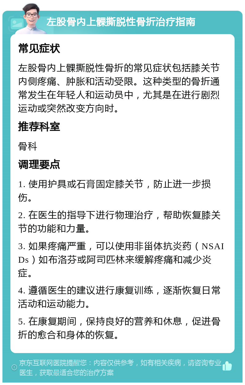 左股骨内上髁撕脱性骨折治疗指南 常见症状 左股骨内上髁撕脱性骨折的常见症状包括膝关节内侧疼痛、肿胀和活动受限。这种类型的骨折通常发生在年轻人和运动员中，尤其是在进行剧烈运动或突然改变方向时。 推荐科室 骨科 调理要点 1. 使用护具或石膏固定膝关节，防止进一步损伤。 2. 在医生的指导下进行物理治疗，帮助恢复膝关节的功能和力量。 3. 如果疼痛严重，可以使用非甾体抗炎药（NSAIDs）如布洛芬或阿司匹林来缓解疼痛和减少炎症。 4. 遵循医生的建议进行康复训练，逐渐恢复日常活动和运动能力。 5. 在康复期间，保持良好的营养和休息，促进骨折的愈合和身体的恢复。