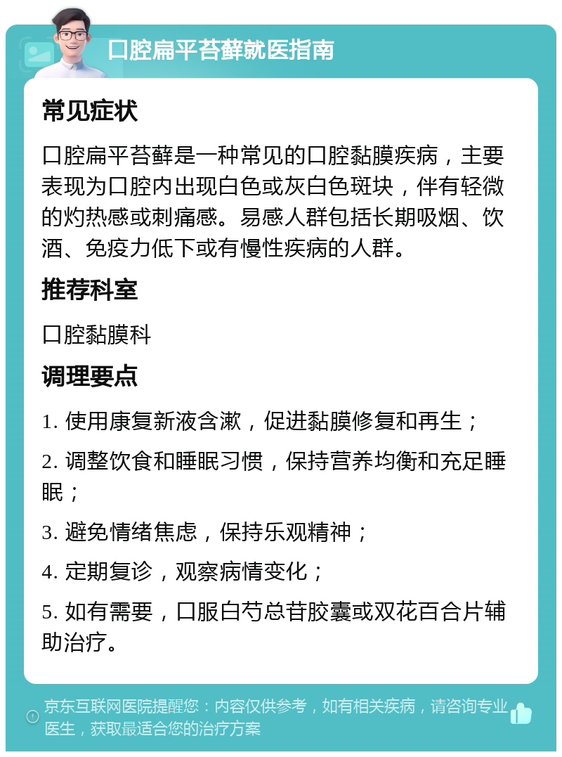 口腔扁平苔藓就医指南 常见症状 口腔扁平苔藓是一种常见的口腔黏膜疾病，主要表现为口腔内出现白色或灰白色斑块，伴有轻微的灼热感或刺痛感。易感人群包括长期吸烟、饮酒、免疫力低下或有慢性疾病的人群。 推荐科室 口腔黏膜科 调理要点 1. 使用康复新液含漱，促进黏膜修复和再生； 2. 调整饮食和睡眠习惯，保持营养均衡和充足睡眠； 3. 避免情绪焦虑，保持乐观精神； 4. 定期复诊，观察病情变化； 5. 如有需要，口服白芍总苷胶囊或双花百合片辅助治疗。