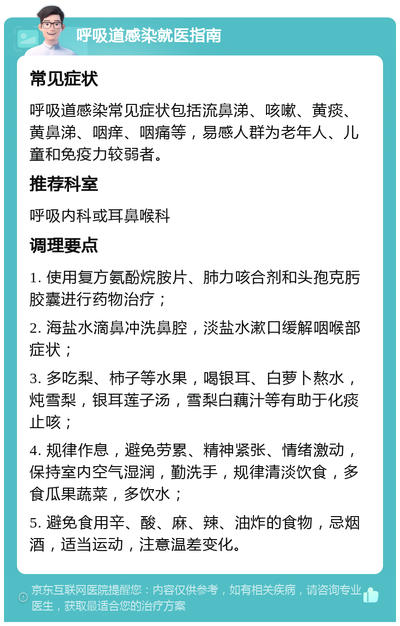 呼吸道感染就医指南 常见症状 呼吸道感染常见症状包括流鼻涕、咳嗽、黄痰、黄鼻涕、咽痒、咽痛等，易感人群为老年人、儿童和免疫力较弱者。 推荐科室 呼吸内科或耳鼻喉科 调理要点 1. 使用复方氨酚烷胺片、肺力咳合剂和头孢克肟胶囊进行药物治疗； 2. 海盐水滴鼻冲洗鼻腔，淡盐水漱口缓解咽喉部症状； 3. 多吃梨、柿子等水果，喝银耳、白萝卜熬水，炖雪梨，银耳莲子汤，雪梨白藕汁等有助于化痰止咳； 4. 规律作息，避免劳累、精神紧张、情绪激动，保持室内空气湿润，勤洗手，规律清淡饮食，多食瓜果蔬菜，多饮水； 5. 避免食用辛、酸、麻、辣、油炸的食物，忌烟酒，适当运动，注意温差变化。