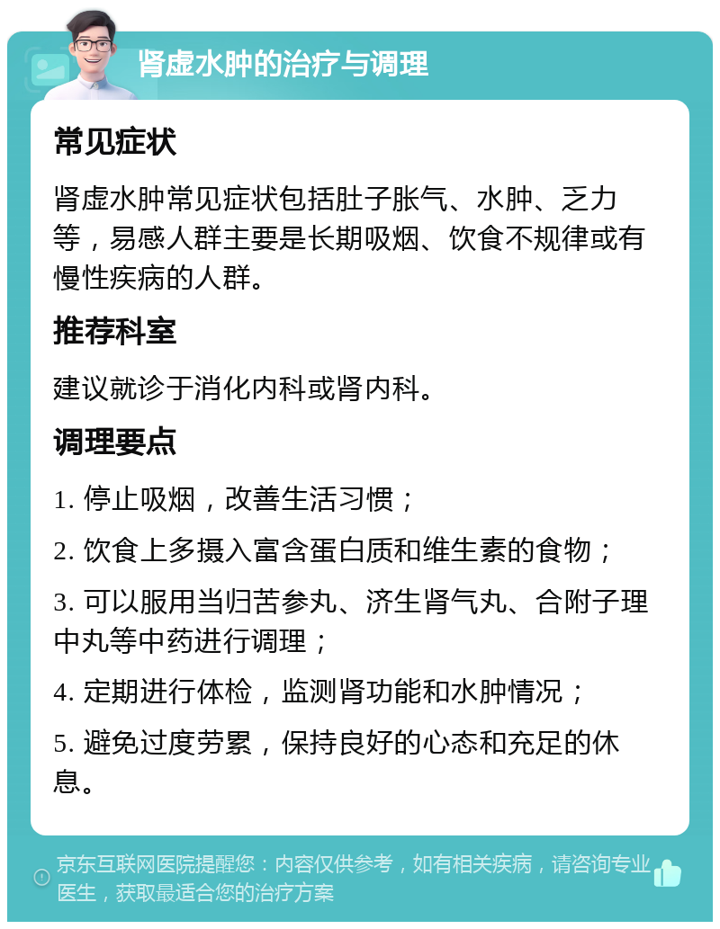 肾虚水肿的治疗与调理 常见症状 肾虚水肿常见症状包括肚子胀气、水肿、乏力等，易感人群主要是长期吸烟、饮食不规律或有慢性疾病的人群。 推荐科室 建议就诊于消化内科或肾内科。 调理要点 1. 停止吸烟，改善生活习惯； 2. 饮食上多摄入富含蛋白质和维生素的食物； 3. 可以服用当归苦参丸、济生肾气丸、合附子理中丸等中药进行调理； 4. 定期进行体检，监测肾功能和水肿情况； 5. 避免过度劳累，保持良好的心态和充足的休息。