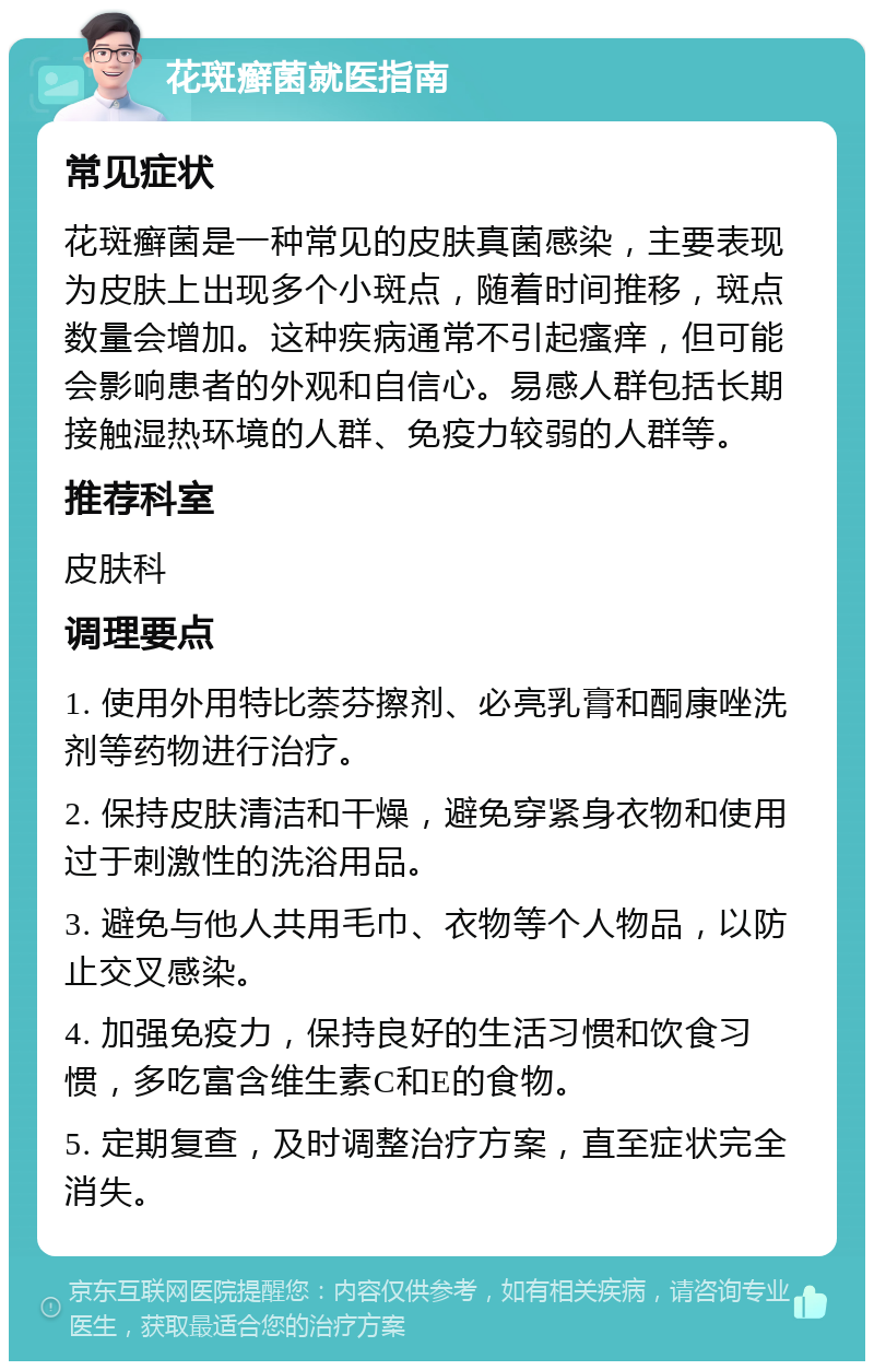 花斑癣菌就医指南 常见症状 花斑癣菌是一种常见的皮肤真菌感染，主要表现为皮肤上出现多个小斑点，随着时间推移，斑点数量会增加。这种疾病通常不引起瘙痒，但可能会影响患者的外观和自信心。易感人群包括长期接触湿热环境的人群、免疫力较弱的人群等。 推荐科室 皮肤科 调理要点 1. 使用外用特比萘芬擦剂、必亮乳膏和酮康唑洗剂等药物进行治疗。 2. 保持皮肤清洁和干燥，避免穿紧身衣物和使用过于刺激性的洗浴用品。 3. 避免与他人共用毛巾、衣物等个人物品，以防止交叉感染。 4. 加强免疫力，保持良好的生活习惯和饮食习惯，多吃富含维生素C和E的食物。 5. 定期复查，及时调整治疗方案，直至症状完全消失。