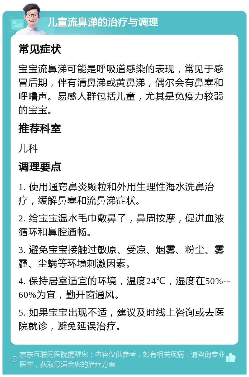 儿童流鼻涕的治疗与调理 常见症状 宝宝流鼻涕可能是呼吸道感染的表现，常见于感冒后期，伴有清鼻涕或黄鼻涕，偶尔会有鼻塞和呼噜声。易感人群包括儿童，尤其是免疫力较弱的宝宝。 推荐科室 儿科 调理要点 1. 使用通窍鼻炎颗粒和外用生理性海水洗鼻治疗，缓解鼻塞和流鼻涕症状。 2. 给宝宝温水毛巾敷鼻子，鼻周按摩，促进血液循环和鼻腔通畅。 3. 避免宝宝接触过敏原、受凉、烟雾、粉尘、雾霾、尘螨等环境刺激因素。 4. 保持居室适宜的环境，温度24℃，湿度在50%--60%为宜，勤开窗通风。 5. 如果宝宝出现不适，建议及时线上咨询或去医院就诊，避免延误治疗。