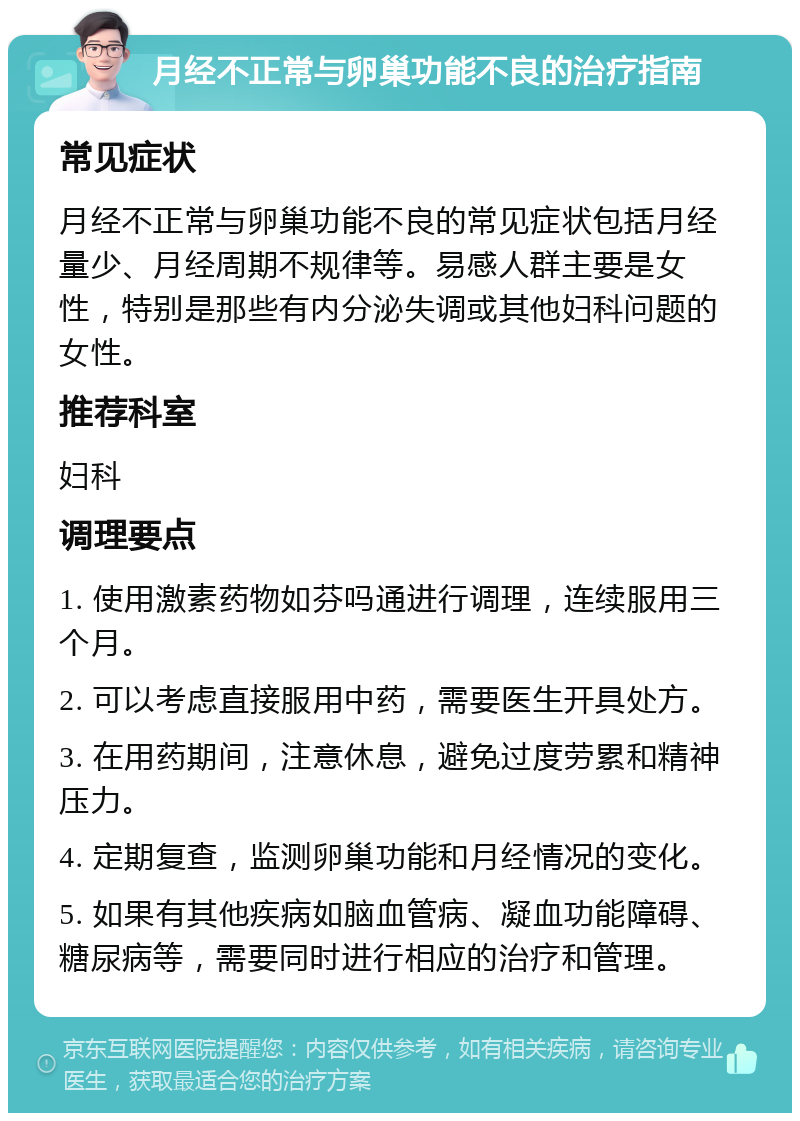 月经不正常与卵巢功能不良的治疗指南 常见症状 月经不正常与卵巢功能不良的常见症状包括月经量少、月经周期不规律等。易感人群主要是女性，特别是那些有内分泌失调或其他妇科问题的女性。 推荐科室 妇科 调理要点 1. 使用激素药物如芬吗通进行调理，连续服用三个月。 2. 可以考虑直接服用中药，需要医生开具处方。 3. 在用药期间，注意休息，避免过度劳累和精神压力。 4. 定期复查，监测卵巢功能和月经情况的变化。 5. 如果有其他疾病如脑血管病、凝血功能障碍、糖尿病等，需要同时进行相应的治疗和管理。