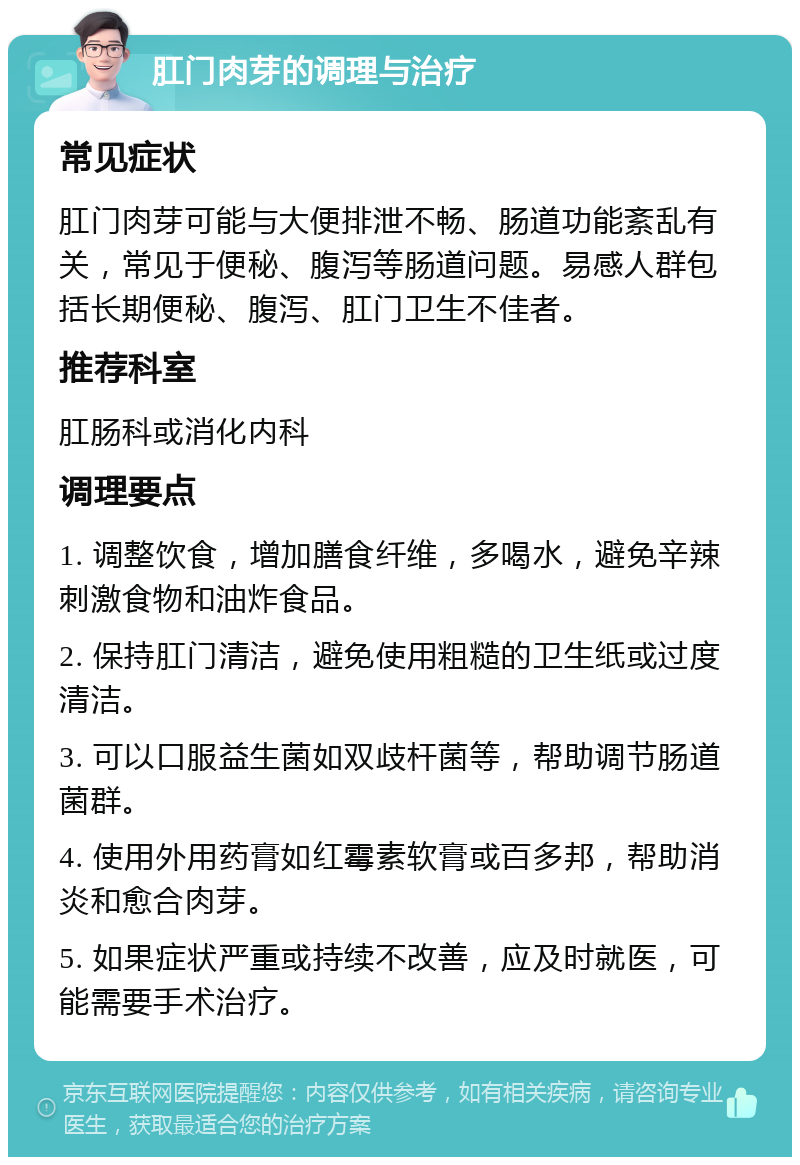 肛门肉芽的调理与治疗 常见症状 肛门肉芽可能与大便排泄不畅、肠道功能紊乱有关，常见于便秘、腹泻等肠道问题。易感人群包括长期便秘、腹泻、肛门卫生不佳者。 推荐科室 肛肠科或消化内科 调理要点 1. 调整饮食，增加膳食纤维，多喝水，避免辛辣刺激食物和油炸食品。 2. 保持肛门清洁，避免使用粗糙的卫生纸或过度清洁。 3. 可以口服益生菌如双歧杆菌等，帮助调节肠道菌群。 4. 使用外用药膏如红霉素软膏或百多邦，帮助消炎和愈合肉芽。 5. 如果症状严重或持续不改善，应及时就医，可能需要手术治疗。