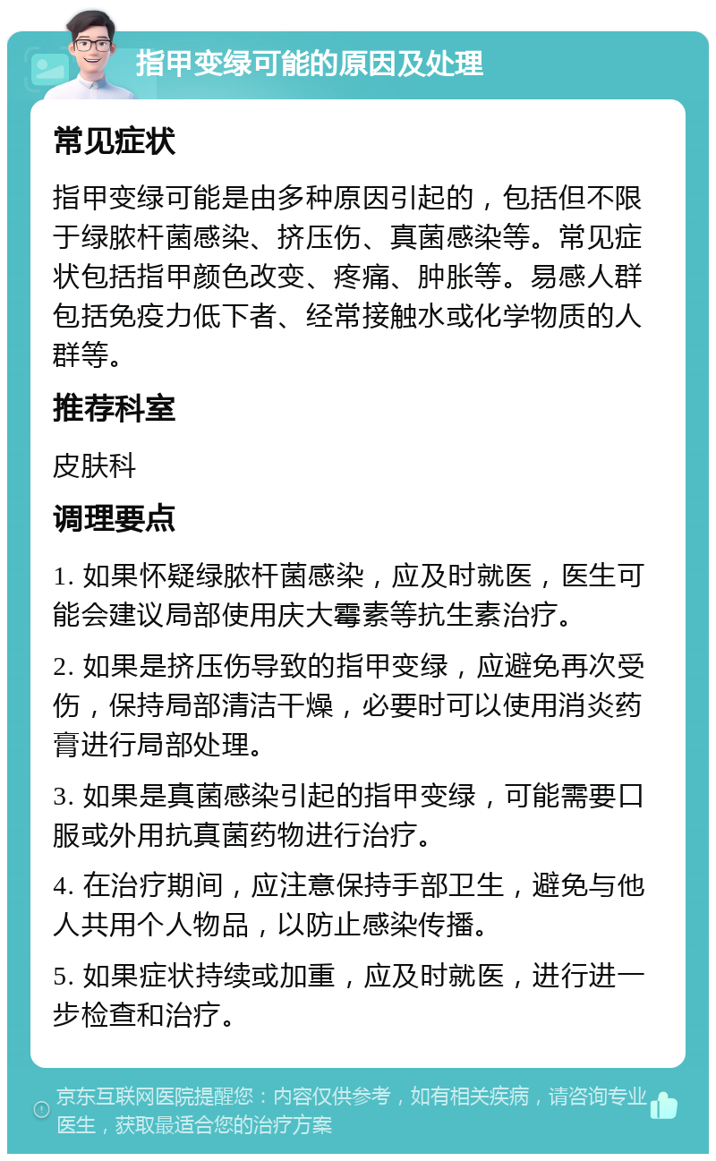 指甲变绿可能的原因及处理 常见症状 指甲变绿可能是由多种原因引起的，包括但不限于绿脓杆菌感染、挤压伤、真菌感染等。常见症状包括指甲颜色改变、疼痛、肿胀等。易感人群包括免疫力低下者、经常接触水或化学物质的人群等。 推荐科室 皮肤科 调理要点 1. 如果怀疑绿脓杆菌感染，应及时就医，医生可能会建议局部使用庆大霉素等抗生素治疗。 2. 如果是挤压伤导致的指甲变绿，应避免再次受伤，保持局部清洁干燥，必要时可以使用消炎药膏进行局部处理。 3. 如果是真菌感染引起的指甲变绿，可能需要口服或外用抗真菌药物进行治疗。 4. 在治疗期间，应注意保持手部卫生，避免与他人共用个人物品，以防止感染传播。 5. 如果症状持续或加重，应及时就医，进行进一步检查和治疗。