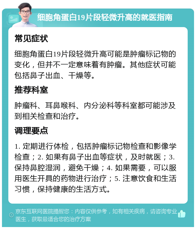 细胞角蛋白19片段轻微升高的就医指南 常见症状 细胞角蛋白19片段轻微升高可能是肿瘤标记物的变化，但并不一定意味着有肿瘤。其他症状可能包括鼻子出血、干燥等。 推荐科室 肿瘤科、耳鼻喉科、内分泌科等科室都可能涉及到相关检查和治疗。 调理要点 1. 定期进行体检，包括肿瘤标记物检查和影像学检查；2. 如果有鼻子出血等症状，及时就医；3. 保持鼻腔湿润，避免干燥；4. 如果需要，可以服用医生开具的药物进行治疗；5. 注意饮食和生活习惯，保持健康的生活方式。