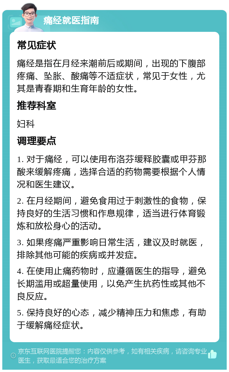 痛经就医指南 常见症状 痛经是指在月经来潮前后或期间，出现的下腹部疼痛、坠胀、酸痛等不适症状，常见于女性，尤其是青春期和生育年龄的女性。 推荐科室 妇科 调理要点 1. 对于痛经，可以使用布洛芬缓释胶囊或甲芬那酸来缓解疼痛，选择合适的药物需要根据个人情况和医生建议。 2. 在月经期间，避免食用过于刺激性的食物，保持良好的生活习惯和作息规律，适当进行体育锻炼和放松身心的活动。 3. 如果疼痛严重影响日常生活，建议及时就医，排除其他可能的疾病或并发症。 4. 在使用止痛药物时，应遵循医生的指导，避免长期滥用或超量使用，以免产生抗药性或其他不良反应。 5. 保持良好的心态，减少精神压力和焦虑，有助于缓解痛经症状。