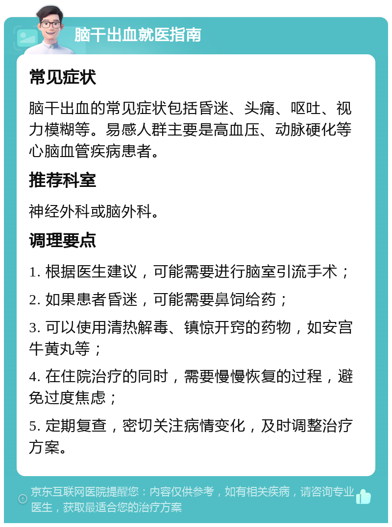 脑干出血就医指南 常见症状 脑干出血的常见症状包括昏迷、头痛、呕吐、视力模糊等。易感人群主要是高血压、动脉硬化等心脑血管疾病患者。 推荐科室 神经外科或脑外科。 调理要点 1. 根据医生建议，可能需要进行脑室引流手术； 2. 如果患者昏迷，可能需要鼻饲给药； 3. 可以使用清热解毒、镇惊开窍的药物，如安宫牛黄丸等； 4. 在住院治疗的同时，需要慢慢恢复的过程，避免过度焦虑； 5. 定期复查，密切关注病情变化，及时调整治疗方案。