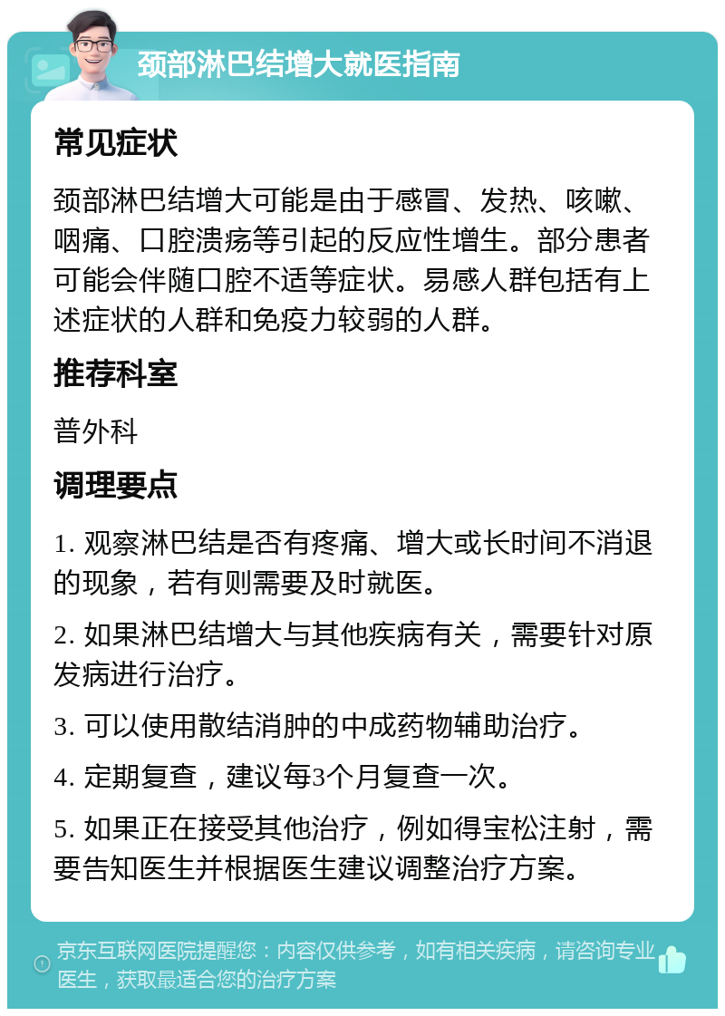 颈部淋巴结增大就医指南 常见症状 颈部淋巴结增大可能是由于感冒、发热、咳嗽、咽痛、口腔溃疡等引起的反应性增生。部分患者可能会伴随口腔不适等症状。易感人群包括有上述症状的人群和免疫力较弱的人群。 推荐科室 普外科 调理要点 1. 观察淋巴结是否有疼痛、增大或长时间不消退的现象，若有则需要及时就医。 2. 如果淋巴结增大与其他疾病有关，需要针对原发病进行治疗。 3. 可以使用散结消肿的中成药物辅助治疗。 4. 定期复查，建议每3个月复查一次。 5. 如果正在接受其他治疗，例如得宝松注射，需要告知医生并根据医生建议调整治疗方案。