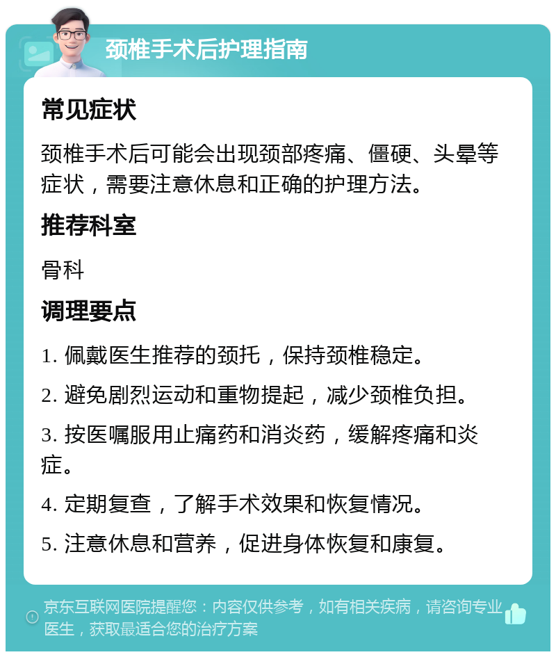 颈椎手术后护理指南 常见症状 颈椎手术后可能会出现颈部疼痛、僵硬、头晕等症状，需要注意休息和正确的护理方法。 推荐科室 骨科 调理要点 1. 佩戴医生推荐的颈托，保持颈椎稳定。 2. 避免剧烈运动和重物提起，减少颈椎负担。 3. 按医嘱服用止痛药和消炎药，缓解疼痛和炎症。 4. 定期复查，了解手术效果和恢复情况。 5. 注意休息和营养，促进身体恢复和康复。