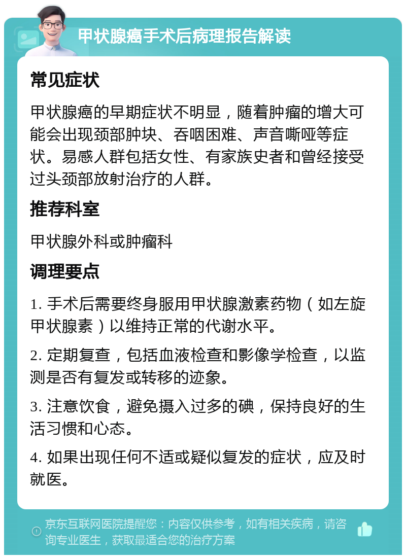 甲状腺癌手术后病理报告解读 常见症状 甲状腺癌的早期症状不明显，随着肿瘤的增大可能会出现颈部肿块、吞咽困难、声音嘶哑等症状。易感人群包括女性、有家族史者和曾经接受过头颈部放射治疗的人群。 推荐科室 甲状腺外科或肿瘤科 调理要点 1. 手术后需要终身服用甲状腺激素药物（如左旋甲状腺素）以维持正常的代谢水平。 2. 定期复查，包括血液检查和影像学检查，以监测是否有复发或转移的迹象。 3. 注意饮食，避免摄入过多的碘，保持良好的生活习惯和心态。 4. 如果出现任何不适或疑似复发的症状，应及时就医。