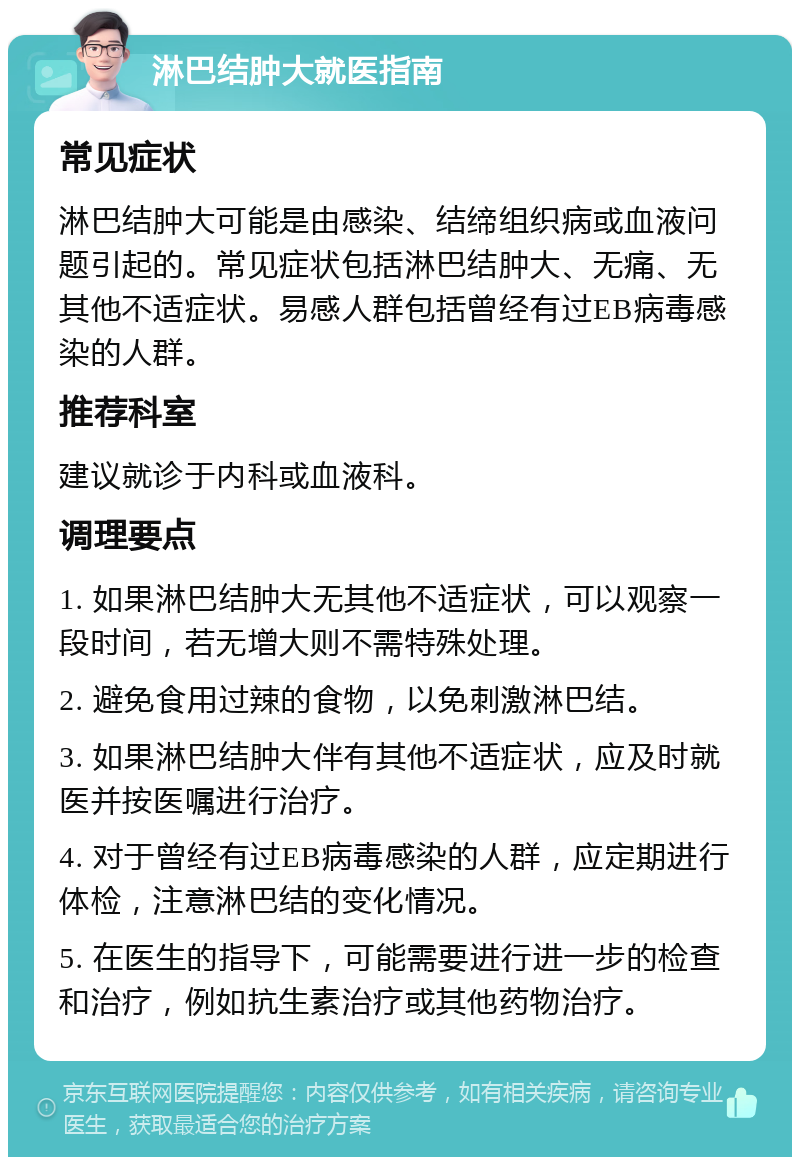 淋巴结肿大就医指南 常见症状 淋巴结肿大可能是由感染、结缔组织病或血液问题引起的。常见症状包括淋巴结肿大、无痛、无其他不适症状。易感人群包括曾经有过EB病毒感染的人群。 推荐科室 建议就诊于内科或血液科。 调理要点 1. 如果淋巴结肿大无其他不适症状，可以观察一段时间，若无增大则不需特殊处理。 2. 避免食用过辣的食物，以免刺激淋巴结。 3. 如果淋巴结肿大伴有其他不适症状，应及时就医并按医嘱进行治疗。 4. 对于曾经有过EB病毒感染的人群，应定期进行体检，注意淋巴结的变化情况。 5. 在医生的指导下，可能需要进行进一步的检查和治疗，例如抗生素治疗或其他药物治疗。