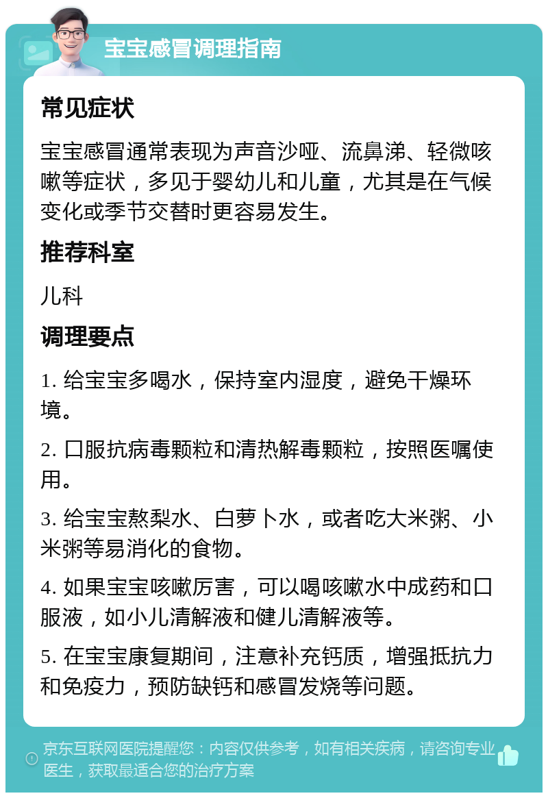 宝宝感冒调理指南 常见症状 宝宝感冒通常表现为声音沙哑、流鼻涕、轻微咳嗽等症状，多见于婴幼儿和儿童，尤其是在气候变化或季节交替时更容易发生。 推荐科室 儿科 调理要点 1. 给宝宝多喝水，保持室内湿度，避免干燥环境。 2. 口服抗病毒颗粒和清热解毒颗粒，按照医嘱使用。 3. 给宝宝熬梨水、白萝卜水，或者吃大米粥、小米粥等易消化的食物。 4. 如果宝宝咳嗽厉害，可以喝咳嗽水中成药和口服液，如小儿清解液和健儿清解液等。 5. 在宝宝康复期间，注意补充钙质，增强抵抗力和免疫力，预防缺钙和感冒发烧等问题。