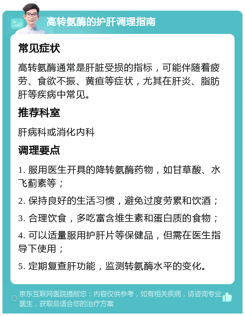 高转氨酶的护肝调理指南 常见症状 高转氨酶通常是肝脏受损的指标，可能伴随着疲劳、食欲不振、黄疸等症状，尤其在肝炎、脂肪肝等疾病中常见。 推荐科室 肝病科或消化内科 调理要点 1. 服用医生开具的降转氨酶药物，如甘草酸、水飞蓟素等； 2. 保持良好的生活习惯，避免过度劳累和饮酒； 3. 合理饮食，多吃富含维生素和蛋白质的食物； 4. 可以适量服用护肝片等保健品，但需在医生指导下使用； 5. 定期复查肝功能，监测转氨酶水平的变化。