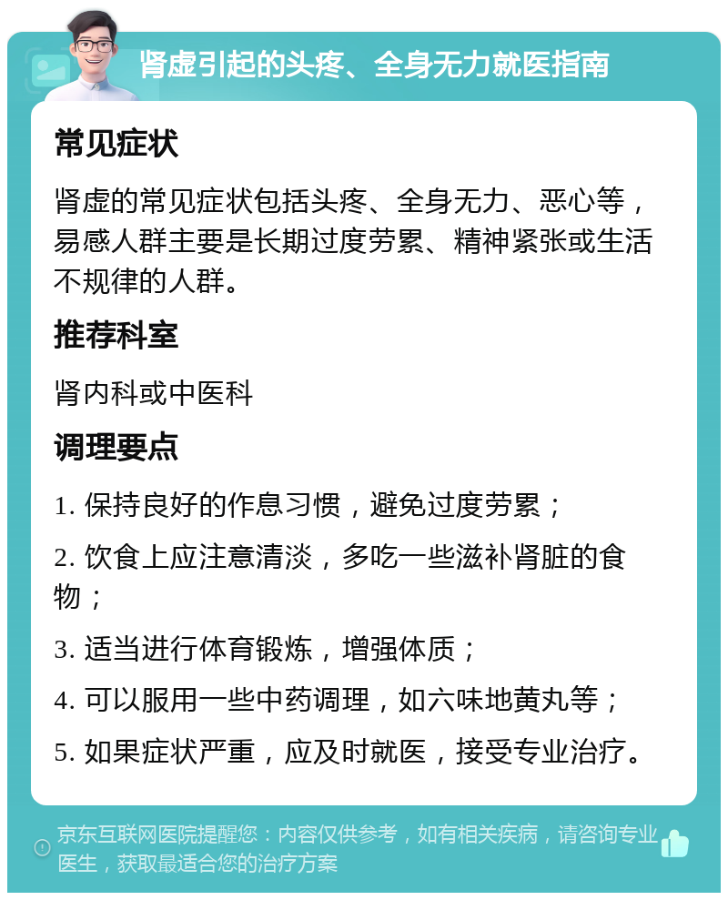 肾虚引起的头疼、全身无力就医指南 常见症状 肾虚的常见症状包括头疼、全身无力、恶心等，易感人群主要是长期过度劳累、精神紧张或生活不规律的人群。 推荐科室 肾内科或中医科 调理要点 1. 保持良好的作息习惯，避免过度劳累； 2. 饮食上应注意清淡，多吃一些滋补肾脏的食物； 3. 适当进行体育锻炼，增强体质； 4. 可以服用一些中药调理，如六味地黄丸等； 5. 如果症状严重，应及时就医，接受专业治疗。