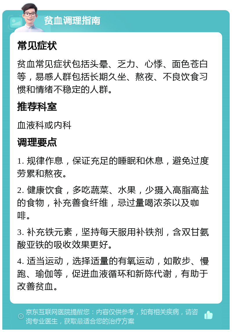 贫血调理指南 常见症状 贫血常见症状包括头晕、乏力、心悸、面色苍白等，易感人群包括长期久坐、熬夜、不良饮食习惯和情绪不稳定的人群。 推荐科室 血液科或内科 调理要点 1. 规律作息，保证充足的睡眠和休息，避免过度劳累和熬夜。 2. 健康饮食，多吃蔬菜、水果，少摄入高脂高盐的食物，补充善食纤维，忌过量喝浓茶以及咖啡。 3. 补充铁元素，坚持每天服用补铁剂，含双甘氨酸亚铁的吸收效果更好。 4. 适当运动，选择适量的有氧运动，如散步、慢跑、瑜伽等，促进血液循环和新陈代谢，有助于改善贫血。