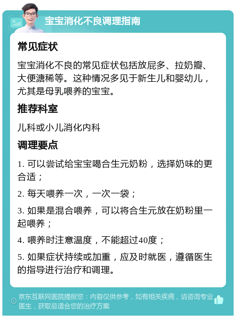 宝宝消化不良调理指南 常见症状 宝宝消化不良的常见症状包括放屁多、拉奶瓣、大便溏稀等。这种情况多见于新生儿和婴幼儿，尤其是母乳喂养的宝宝。 推荐科室 儿科或小儿消化内科 调理要点 1. 可以尝试给宝宝喝合生元奶粉，选择奶味的更合适； 2. 每天喂养一次，一次一袋； 3. 如果是混合喂养，可以将合生元放在奶粉里一起喂养； 4. 喂养时注意温度，不能超过40度； 5. 如果症状持续或加重，应及时就医，遵循医生的指导进行治疗和调理。