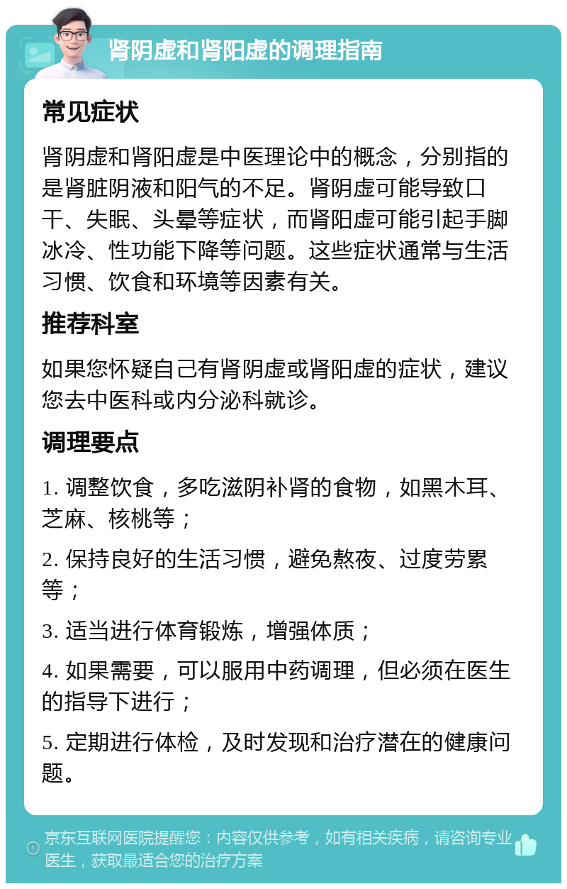 肾阴虚和肾阳虚的调理指南 常见症状 肾阴虚和肾阳虚是中医理论中的概念，分别指的是肾脏阴液和阳气的不足。肾阴虚可能导致口干、失眠、头晕等症状，而肾阳虚可能引起手脚冰冷、性功能下降等问题。这些症状通常与生活习惯、饮食和环境等因素有关。 推荐科室 如果您怀疑自己有肾阴虚或肾阳虚的症状，建议您去中医科或内分泌科就诊。 调理要点 1. 调整饮食，多吃滋阴补肾的食物，如黑木耳、芝麻、核桃等； 2. 保持良好的生活习惯，避免熬夜、过度劳累等； 3. 适当进行体育锻炼，增强体质； 4. 如果需要，可以服用中药调理，但必须在医生的指导下进行； 5. 定期进行体检，及时发现和治疗潜在的健康问题。